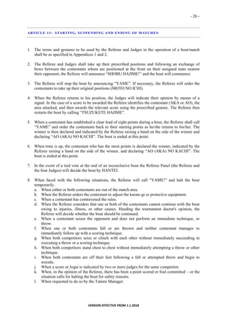 - 26 -
VERSION EFFECTIVE FROM 1.1.2018
ARTICLE 13: STARTING, SUSPENDING AND ENDING OF MATCHES
1. The terms and gestures to be used by the Referee and Judges in the operation of a bout/match
shall be as specified in Appendices 1 and 2.
2. The Referee and Judges shall take up their prescribed positions and following an exchange of
bows between the contestants whom are positioned at the front on their assigned mats nearest
their opponent; the Referee will announce “SHOBU HAJIME!” and the bout will commence.
3. The Referee will stop the bout by announcing “YAME”. If necessary, the Referee will order the
contestants to take up their original positions (MOTO NO ICHI).
4. When the Referee returns to his position, the Judges will indicate their opinion by means of a
signal. In the case of a score to be awarded the Referee identifies the contestant (AKA or AO), the
area attacked, and then awards the relevant score using the prescribed gesture. The Referee then
restarts the bout by calling “TSUZUKETE HAJIME”.
5. When a contestant has established a clear lead of eight points during a bout, the Referee shall call
“YAME” and order the contestants back to their starting points as he/she returns to his/her. The
winner is then declared and indicated by the Referee raising a hand on the side of the winner and
declaring “AO (AKA) NO KACHI”. The bout is ended at this point.
6. When time is up, the contestant who has the most points is declared the winner, indicated by the
Referee raising a hand on the side of the winner, and declaring “AO (AKA) NO KACHI”. The
bout is ended at this point.
7. In the event of a tied vote at the end of an inconclusive bout the Referee Panel (the Referee and
the four Judges) will decide the bout by HANTEI.
8. When faced with the following situations, the Referee will call “YAME!” and halt the bout
temporarily.
a. When either or both contestants are out of the match area.
b. When the Referee orders the contestant to adjust the karate-gi or protective equipment.
c. When a contestant has contravened the rules.
d. When the Referee considers that one or both of the contestants cannot continue with the bout
owing to injuries, illness, or other causes. Heeding the tournament doctor's opinion, the
Referee will decide whether the bout should be continued.
e. When a contestant seizes the opponent and does not perform an immediate technique, or
throw.
f. When one or both contestants fall or are thrown and neither contestant manages to
immediately follow up with a scoring technique.
g. When both competitors seize or clinch with each other without immediately succeeding in
executing a throw or a scoring technique.
h. When both competitors stand chest to chest without immediately attempting a throw or other
technique.
i. When both contestants are off their feet following a fall or attempted throw and begin to
wrestle.
j. When a score or Jogai is indicated by two or more judges for the same competitor.
k. When, in the opinion of the Referee, there has been a point scored or foul committed – or the
situation calls for halting the bout for safety reasons.
l. When requested to do so by the Tatami Manager.
 