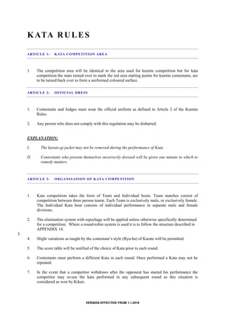 VERSION EFFECTIVE FROM 1.1.2018
KATA RULES
ARTICLE 1: KATA COMPETITION AREA
1. The competition area will be identical to the area used for kumite competition but for kata
competition the mats turned over to mark the red area starting points for kumite contestants, are
to be turned back over to form a uniformed coloured surface.
ARTICLE 2: OFFICIAL DRESS
1. Contestants and Judges must wear the official uniform as defined in Article 2 of the Kumite
Rules.
2. Any person who does not comply with this regulation may be disbarred.
EXPLANATION:
I. The karate-gi jacket may not be removed during the performance of Kata.
II. Contestants who present themselves incorrectly dressed will be given one minute in which to
remedy matters.
ARTICLE 3: ORGANISATION OF KATA COMPETITION
1. Kata competition takes the form of Team and Individual bouts. Team matches consist of
competition between three person teams. Each Team is exclusively male, or exclusively female.
The Individual Kata bout consists of individual performance in separate male and female
divisions.
2. The elimination system with repechage will be applied unless otherwise specifically determined
for a competition. Where a round-robin system is used it is to follow the structure described in
APPENDIX 14.
3.
4. Slight variations as taught by the contestant’s style (Ryu-ha) of Karate will be permitted.
5. The score table will be notified of the choice of Kata prior to each round.
6. Contestants must perform a different Kata in each round. Once performed a Kata may not be
repeated.
7. In the event that a competitor withdraws after the opponent has started his performance the
competitor may re-use the kata performed in any subsequent round as this situation is
considered as won by Kiken.
 