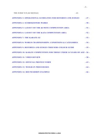 - 3 -
VERSION EFFECTIVE FROM 1.1.2018
THE JUDGE´S FLAG SIGNALS - 44 -
APPENDIX 3: OPERATIONAL GUIDELINES FOR REFEREES AND JUDGES - 47 -
APPENDIX 4: SCOREKEEPERS MARKS - 50 -
APPENDIX 5: LAYOUT OF THE KUMITE COMPETITION AREA - 51 -
APPENDIX 6: LAYOUT OF THE KATA COMPETITION AREA - 52 -
APPENDIX 7: THE KARATE-GI - 53 -
APPENDIX 8: WORLD CHAMPIONSHIPS: CONDITIONS & CATEGORIES - 54 -
APPENDIX 9: REFEREES AND JUDGES TROUSERS COLOUR GUIDE - 55 -
APPENDIX 10: KARATE COMPETITION FOR THOSE UNDER 14 YEARS OF AGE - 56 -
APPENDIX 11: VIDEO REVIEW - 58 -
APPENDIX 12: OFFICIAL PROTEST FORM - 63 -
APPENDIX 13: WEIGH-IN PROCEDURES - 64 -
APPENDIX 14: ROUND-ROBIN EXAMPLE - 66 -
 