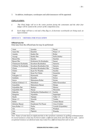 - 30 -
VERSION EFFECTIVE FROM 1.1.2018
3. In addition, timekeepers, scorekeepers and caller/announcers will be appointed.
EXPLANATION:
I. The Chief Judge will sit in the centre position facing the contestants and the other four
Judges will be seated at the corners of the competition area.
II. Each Judge will have a red and a blue flag or, if electronic scoreboards are being used, an
input terminal.
ARTICLE 5: CRITERIA FOR EVALUATION
Official kata list
Only kata from the official kata list may be performed:
Anan Jyuroku Passai
Anan Dai Kanchin Pinan 1-5
Ananko Kanku Dai Rohai
Aoyagi Kanku Sho Saifa (Saiha)
Bassai Dai Kanshu Sanchin
Bassai Sho Kishimoto No Kushanku Sansai
Chatanyara Kushanku Kosokun (Kushanku) Sanseiru
Chibana No Kushanku Kosokun (Kushanku) Dai Sanseru
Chinte Kosokun (Kushanku) Sho Seichan
Chinto Kyan No Wanshu Seichin
Enpi Kyan No Chinto Seienchin
Fukygata 1-2 Kururunfa Seipai
Gankaku Kusanku Seiryu
Garyu Matsumura Rohai Seisan
Gekisai (Geksai) 1-2 Matsukaze Shiho Kousoukun
Gojushiho Matsumura Bassai Shinpa
Gojushiho Dai Meikyo Shinsei
Gojushiho Sho Myojo Shisochin
Hakucho Naifanchin (Naihanshin) 1-3 Sochin
Hangetsu Nijushiho Suparinpei
Haufa Nipaipo Tekki 1-3
Heian 1-5 Niseishi Tensho
Heiku Ohan Tomari Bassai
Ishimine Bassai Oyadomari No Passai Unsu (Unshu)
Itosu Rohai 1-3 Pachu Useishi (Gojushiho)
Jiin Paiku Wankan
Jion Papuren Wanshu
Jitte
Note: Names of some kata are duplicated due to the variations customary in spelling in Romanization.
In several instances a kata may be known under a different name from style (Ryu-ha) to style, - and in
exceptional instances an identical name may in fact be a different kata from style to style.
 