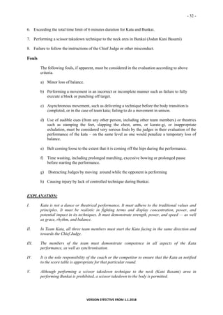 - 32 -
VERSION EFFECTIVE FROM 1.1.2018
6. Exceeding the total time limit of 6 minutes duration for Kata and Bunkai.
7. Performing a scissor takedown technique to the neck area in Bunkai (Jodan Kani Basami)
8. Failure to follow the instructions of the Chief Judge or other misconduct.
Fouls
The following fouls, if apparent, must be considered in the evaluation according to above
criteria.
a) Minor loss of balance.
b) Performing a movement in an incorrect or incomplete manner such as failure to fully
execute a block or punching off target.
c) Asynchronous movement, such as delivering a technique before the body transition is
completed, or in the case of team kata; failing to do a movement in unison.
d) Use of audible cues (from any other person, including other team members) or theatrics
such as stamping the feet, slapping the chest, arms, or karate-gi, or inappropriate
exhalation, must be considered very serious fouls by the judges in their evaluation of the
performance of the kata – on the same level as one would penalize a temporary loss of
balance.
e) Belt coming loose to the extent that it is coming off the hips during the performance.
f) Time wasting, including prolonged marching, excessive bowing or prolonged pause
before starting the performance.
g) Distracting Judges by moving around while the opponent is performing
h) Causing injury by lack of controlled technique during Bunkai.
EXPLANATION:
I. Kata is not a dance or theatrical performance. It must adhere to the traditional values and
principles. It must be realistic in fighting terms and display concentration, power, and
potential impact in its techniques. It must demonstrate strength, power, and speed — as well
as grace, rhythm, and balance.
II. In Team Kata, all three team members must start the Kata facing in the same direction and
towards the Chief Judge.
III. The members of the team must demonstrate competence in all aspects of the Kata
performance, as well as synchronisation.
IV. It is the sole responsibility of the coach or the competitor to ensure that the Kata as notified
to the score table is appropriate for that particular round.
V. Although performing a scissor takedown technique to the neck (Kani Basami) area in
performing Bunkai is prohibited, a scissor takedown to the body is permitted.
 