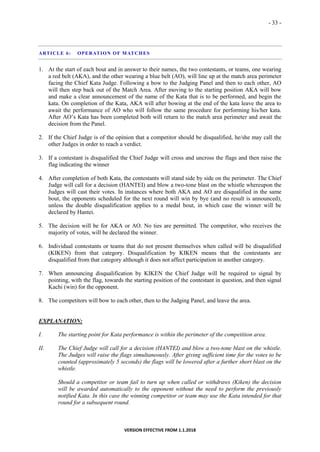 - 33 -
VERSION EFFECTIVE FROM 1.1.2018
ARTICLE 6: OPERATION OF MATCHES
1. At the start of each bout and in answer to their names, the two contestants, or teams, one wearing
a red belt (AKA), and the other wearing a blue belt (AO), will line up at the match area perimeter
facing the Chief Kata Judge. Following a bow to the Judging Panel and then to each other, AO
will then step back out of the Match Area. After moving to the starting position AKA will bow
and make a clear announcement of the name of the Kata that is to be performed, and begin the
kata. On completion of the Kata, AKA will after bowing at the end of the kata leave the area to
await the performance of AO who will follow the same procedure for performing his/her kata.
After AO’s Kata has been completed both will return to the match area perimeter and await the
decision from the Panel.
2. If the Chief Judge is of the opinion that a competitor should be disqualified, he/she may call the
other Judges in order to reach a verdict.
3. If a contestant is disqualified the Chief Judge will cross and uncross the flags and then raise the
flag indicating the winner
4. After completion of both Kata, the contestants will stand side by side on the perimeter. The Chief
Judge will call for a decision (HANTEI) and blow a two-tone blast on the whistle whereupon the
Judges will cast their votes. In instances where both AKA and AO are disqualified in the same
bout, the opponents scheduled for the next round will win by bye (and no result is announced),
unless the double disqualification applies to a medal bout, in which case the winner will be
declared by Hantei.
5. The decision will be for AKA or AO. No ties are permitted. The competitor, who receives the
majority of votes, will be declared the winner.
6. Individual contestants or teams that do not present themselves when called will be disqualified
(KIKEN) from that category. Disqualification by KIKEN means that the contestants are
disqualified from that category although it does not affect participation in another category.
7. When announcing disqualification by KIKEN the Chief Judge will be required to signal by
pointing, with the flag, towards the starting position of the contestant in question, and then signal
Kachi (win) for the opponent.
8. The competitors will bow to each other, then to the Judging Panel, and leave the area.
EXPLANATION:
I. The starting point for Kata performance is within the perimeter of the competition area.
II. The Chief Judge will call for a decision (HANTEI) and blow a two-tone blast on the whistle.
The Judges will raise the flags simultaneously. After giving sufficient time for the votes to be
counted (approximately 5 seconds) the flags will be lowered after a further short blast on the
whistle.
Should a competitor or team fail to turn up when called or withdraws (Kiken) the decision
will be awarded automatically to the opponent without the need to perform the previously
notified Kata. In this case the winning competitor or team may use the Kata intended for that
round for a subsequent round.
 