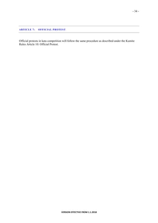 - 34 -
VERSION EFFECTIVE FROM 1.1.2018
ARTICLE 7: OFFICIAL PROTEST
Official protests in kata competition will follow the same procedure as described under the Kumite
Rules Article 10: Official Protest.
 