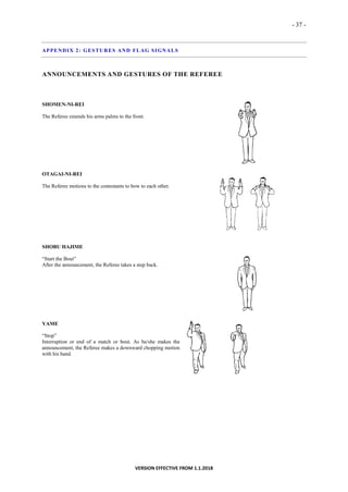 - 37 -
VERSION EFFECTIVE FROM 1.1.2018
APPENDIX 2: GESTURES AND FLAG SIGNALS
ANNOUNCEMENTS AND GESTURES OF THE REFEREE
SHOMEN-NI-REI
The Referee extends his arms palms to the front.
OTAGAI-NI-REI
The Referee motions to the contestants to bow to each other.
SHOBU HAJIME
“Start the Bout”
After the announcement, the Referee takes a step back.
YAME
“Stop”
Interruption or end of a match or bout. As he/she makes the
announcement, the Referee makes a downward chopping motion
with his hand.
 