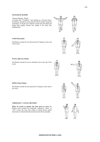 - 38 -
VERSION EFFECTIVE FROM 1.1.2018
TSUZUKETE HAJIME
“Resume fighting—Begin”
As he/she says “Tsuzukete”, and standing in a forward stance,
the Referee extends his arms outward with his palms facing the
contestants. As he/she says “Hajime” he/she turns the palms and
brings them rapidly towards one another at the same time
stepping back.
YUKO (One point)
The Referee extends his arm downward at 45 degrees on the side
of the scorer.
WAZA-ARI (Two Points)
The Referee extends his arm at shoulder level on the side of the
scorer.
IPPON (Three Points)
The Referee extends his arm upward at 45 degrees on the side of
the scorer.
TORIMASEN / CANCEL DECISION
When an award or penalty has been given in error the
Referee turns towards the contestant, announces “AKA” or
“AO”, crosses his arms, then makes a cutting motion, palms
downward, to indicate that the last decision has been cancelled.
 