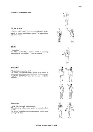 - 39 -
VERSION EFFECTIVE FROM 1.1.2018
SENSHU (First unopposed score)
NO KACHI (Win)
At the end of the match or bout, announcing “AKA (or AO) No
Kachi” the Referee extends his arm upward at 45 degrees on the
side of the winner.
KIKEN
“Renunciation”
The Referee points with the index finger towards the renouncing
contestant's line then announces a win to the opponent.
SHIKKAKU
“Disqualification, Leave the Area”.
The Referee points first upwards at 45 degrees in the direction of
the offender then motions out and behind with the announcement
“AKA (AO) SHIKKAKU!” he/she then announces a win for the
opponent.
HIKIWAKE
“Draw” (Only applicable to team matches).
When time is up and scores are equal, or no scores have been
awarded.
The Referee crosses his arms then extends them with the palms
showing to the front.
 