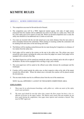 - 4 -
VERSION EFFECTIVE FROM 1.1.2018
KUMITE RULES
ARTICLE 1: KUMITE COMPETITION AREA
1. The competition area must be flat and devoid of hazard.
2. The competition area will be a WKF Approved matted square, with sides of eight metres
(measured from the outside) with an additional one metre on all sides as a safety area. There will
be a clear safety area of two metres on each side. Where an elevated competition area is used, the
safety area should be of an additional one (1) metre on each side.
3. Two mats are inverted with the red side turned up in one metre distance from the mat centre to
form a boundary between the contestants. When starting or resuming combat the contestants will
be standing front and centre on the mat facing each other.
4. The Referee will be standing centred between the two mats facing the Competitors at a distance of
two metres from the safety area.
5. Each judge will be seated at the corners on the mat in the safety area. The referee may move
around the entire tatami, including the safety area where the judges are seated. Each judge will be
equipped with a red and a blue flag.
6. The Match Supervisor will be seated just outside the safety area, behind, and to the left or right of
the Referee. He/she will be equipped with a red flag or sign, and a whistle.
7. The score-supervisor will be seated at the official score table, between the scorekeeper and the
timekeeper.
8. Coaches will be seated outside the safety area, on their respective sides at the side of the tatami
towards the official table. Where the tatami area is elevated, the coaches will be placed outside
the elevated area.
9. The one metre border must be in a different colour from the rest of the matted area.
NOTE: See also APPENDIX 5: LAYOUT OF THE KUMITE COMPETITION AREA
EXPLANATION:
I. There must be no advertisement hoardings, walls, pillars etc. within one metre of the safety
area's outer perimeter.
II. The mats used should be non-slip where they contact the floor proper but have a low co-
efficient of friction on the upper surface. The Referee must ensure that mat modules do not
move apart during the competition, since gaps cause injuries and constitute a hazard. They
must be WKF Approved.
 