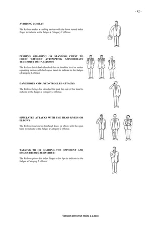 - 42 -
VERSION EFFECTIVE FROM 1.1.2018
AVOIDING COMBAT
The Referee makes a circling motion with the down turned index
finger to indicate to the Judges a Category 2 offence.
PUSHING, GRABBING OR STANDING CHEST TO
CHEST WITHOUT ATTEMPTING ANIMMEDIATE
TECHNIQUE OR TAKEDOWN
The Referee holds both clenched fists at shoulder level or makes
a pushing motion with both open hands to indicate to the Judges
a Category 2 offence.
DANGEROUS AND UNCONTROLLED ATTACKS
The Referee brings his clenched fist past the side of his head to
indicate to the Judges a Category 2 offence.
SIMULATED ATTACKS WITH THE HEAD KNEES OR
ELBOWS
The Referee touches his forehead, knee, or elbow with the open
hand to indicate to the Judges a Category 2 offence.
TALKING TO OR GOADING THE OPPONENT AND
DISCOURTEOUS BEHAVIOUR
The Referee places his index finger to his lips to indicate to the
Judges a Category 2 offence.
 