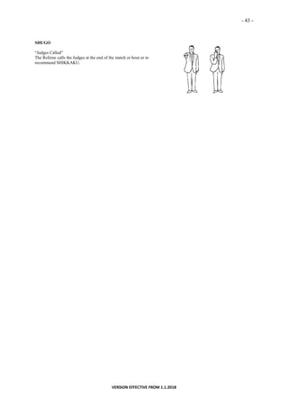 - 43 -
VERSION EFFECTIVE FROM 1.1.2018
SHUGO
“Judges Called”
The Referee calls the Judges at the end of the match or bout or to
recommend SHIKKAKU.
 