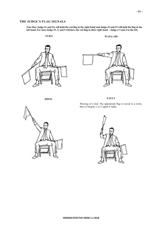 - 44 -
VERSION EFFECTIVE FROM 1.1.2018
THE JUDGE´S FLAG SIGNALS
Note that, Judge #1 and #4, will hold the red flag in the right hand and Judge #2 and #3 will hold the flag in the
left hand. For kata Judge #1, 2, and 5 will have the red flag in their right hand – Judge # 3 and 4 in the left.
YUKO WAZA-ARI
IPPON FAULT
Warning of a foul. The appropriate flag is waved in a circle,
then a Category 1 or 2 signal is made.
 