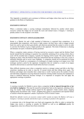 VERSION EFFECTIVE FROM 1.1.2018
APPENDIX 3: OPERATIONAL GUIDELINES FOR REFEREES AND JUDGES
This Appendix is intended to give assistance to Referees and Judges where there may be no obvious
guidance in the Rules or Explanations.
EXCESSIVE CONTACT
When a contestant makes a scoring technique immediately followed by another which makes
excessive contact the Judges do not award the score and instead issues a Category 1 warning or
penalty (unless it is the recipient’s own fault).
EXCESSIVE CONTACT AND EXAGGERATION
Karate is a Martial Art and a high standard of behaviour is expected from competitors. It is
unacceptable that competitors, who receive a light contact, rub their faces, walk or stagger around,
bend over, pull or spit out their gum-shields, and otherwise pretend that the contact is severe in order
to convince the Referee to give a higher penalty to the opponent. This kind of behaviour is cheating
and demeans our sport; it should be quickly penalised.
When a competitor makes pretence of having received an excessive contact and the Referee Panel
decide instead that the technique in question was controlled, satisfying all six scoring criteria, then a
score will be awarded and a Category 2 penalty for feigning will be issued. The correct penalty for
feigning an injury when the Referee Panel have determined that the technique in fact was a score is
minimum Hansoku and in severe cases Shikkaku. A competitor should not be penalized for being
winded (loss of breath as a consequence of a technique) or simply reacting to an impact even if the
technique merited a point by the opponent. Competitors that are winded as a result of an impact
should be allowed time to catch their breath before the bout is resumed.
More difficult situations occur when a competitor receives a stronger contact and falls to the floor,
sometimes standing up (in order to stop the 10 second clock) and then falling down again. The
Referees and Judges must remember that a Jodan kick is worth 3 points and as the number of teams
and individual competitors receiving financial reward for winning medals increases the temptation to
stoop to unethical behaviour becomes stronger. It is important to recognise this and apply the
appropriate warnings or penalties.
MUBOBI
A warning or penalty for Mubobi is given when a competitor is hit or injured through his or her
own fault or negligence. This may be caused by turning their back on the opponent, attacking with a
long, low Gyaku Tsuki chudan without regard for the opponent’s Jodan counter attack, stopping
fighting before the Referee calls “Yame”, dropping their guard or concentration and repeated failure
or refusal to block the opponent’s attacks. Explanation XVIII of Article 8 states:
Should the offender receive an excessive contact and/or sustain an injury the Referee will issue a
Category 2 warning or penalty and decline to give a warning or penalty to the opponent.
A contestant who is hit through their own fault and exaggerates the effect in order to mislead the
Judges may receive a warning or penalty for Mubobi as well as an additional penalty for
exaggeration, since two offences have been committed.
 