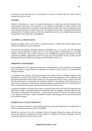 - 48 -
VERSION EFFECTIVE FROM 1.1.2018
It should be noted that there are no circumstances in which a technique that has made excessive
contact can be given a score.
ZANSHIN
Zanshin is described as a state of continued commitment in which the contestant maintains total
concentration, observation, and awareness of the opponent's potentiality to counter-attack. Some
contestants after delivering a technique will turn their body partially away from the opponent but are
still watching and ready to continue the action. The Judges must be able to distinguish between this
continued state of readiness and one where the contestant has turned away, dropped their guard and
concentration, and in effect has ceased fighting.
CATCHING A CHUDAN KICK
Should the Judges award a score when a contestant delivers a chudan kick and the opponent then
catches the leg before it can be withdrawn?
Provided that the kicking contestant maintains ZANSHIN there is no reason why this technique
cannot score provided that it contains all six of the scoring criteria. Theoretically, in a real fight
scenario, a full power kick would be deemed to have disabled the opponent and therefore the leg
would not be grabbed. Appropriate control, the target area, and satisfaction of all six criteria, are the
deciding factors as to whether any technique can be awarded a score or not.
THROWING AND INJURIES
Since grabbing hold of the opponent and throwing is allowed under certain conditions it is incumbent
upon all coaches to ensure that their competitors are trained in and are able to use break-fall/safe
landing techniques.
A competitor who attempts a throwing technique must comply with the conditions imposed in the
Explanations in Article 6 and Article 8. If a competitor throws their opponent in full compliance with
the stated requirements and an injury results due to the opponent failing to make a proper break-fall,
then the injured party is responsible and the thrower should not be penalised. Self-caused injury can
result when a contestant is being thrown, instead of making a break-fall land on an extended arm or
elbow, or holds onto the thrower and pulls them down on top of themselves.
A potentially dangerous situation occurs when a contestant grabs both legs to throw the opponent onto
their back or when a contestant ducks down and bodily lifts the opponent up before throwing him.
The Article 8, Explanations XI states that “…and the opponent must be held onto throughout, so that
a safe landing can be made.” Since it is difficult to ensure a safe landing, throws such as this fall into
the prohibited category.
SCORING ON A FALLEN OPPONENT
When a contestant is thrown or swept off their feet and is scored upon when their torso (upper body or
trunk) is on the tatami then the score will be IPPON.
Should the contestant be hit by a technique whilst still actually falling the Judges will take into
account the direction of falling since if the contestant is falling away from the technique it will be
considered ineffective and will not be scored.
 