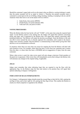 - 49 -
VERSION EFFECTIVE FROM 1.1.2018
Should the contestant’s upper body not be on the tatami when an effective, scoring technique is made,
then the points awarded will be as stated in Article 6. Therefore the point(s) awarded when a
contestant is scored upon in the act of falling, sitting, kneeling, standing, or jumping in the air, and all
situations where their torso is not on the tatami will be as follows:
1. Jodan Kicks, three points (IPPON)
2. Chudan Kicks, two points (WAZA-ARI)
3. Tsuki and Uchi, one point (YUKO)
VOTING PROCEDURES
When the Referee halts the bout he/she will call “YAME”, at the same time using the required hand
signal. As the Referee returns to his starting line, the Judges will signal their opinions concerning
points and Jogai, and if requested by the Referee they will signal their opinion concerning other
prohibited behaviour. The Referee will render the decision accordingly. Since the Referee is the only
one able to move around the area, to directly approach the contestants, and to speak to the doctor,
Judges must seriously consider what the Referee is communicating to them before giving their final
decision, as no re-consideration is allowed.
In situations where there are more than one reason for stopping the bout the Referee will deal with
each situation in turn. For example, where there has been a score from one contestant and a contact
from the other, or where there has been a MUBOBI and an exaggeration of injury from the same
contestant.
Where video review is used, the video review panel will only change a decision if both members of
the panel are in agreement. After review they will immediately convey their ruling to the Referee who
will announce any changes to the original ruling, if applicable.
JOGAI
Judges must remember that when indicating Jogai they are required to tap the floor with the
appropriate flag. As the Referee stops the bout and returns to his position they will signal their
opinion indicating a Category 2 infringement.
INDICATION OF RULES INFRINGEMENTS
For Category 1 infringements Judges should extend the crossed flags to their left for AKA, putting the
red flag in front, and to their right for AO, putting the blue flag in front. This enables the Referee to
clearly see which competitor is regarded as the offender.
 