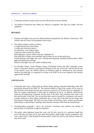 - 5 -
VERSION EFFECTIVE FROM 1.1.2018
ARTICLE 2: OFFICIAL DRESS
1. Contestants and their coaches must wear the official attire as herein defined.
2. The Referee Commission may disbar any official or competitor who does not comply with this
regulation.
REFEREES
1. Referees and Judges must wear the official uniform designated by the Referee Commission. This
uniform must be worn at all tournaments and courses.
2. The official uniform will be as follows:
A single-breasted navy-blue blazer.
A white shirt with short sleeves.
An official tie, worn without tiepin.
A discreet white cord for the whistle.
Plain light-grey trousers without turn-ups. (Appendix 9).
Plain dark blue or black socks and black slip-on shoes for use on the match area.
Female Referees and Judges may wear a hairclip and religiously mandated headwear that is WKF
approved and discreet earrings
Referees and judges may wear a plain wedding band.
3. For Olympic Games, Youth Olympic Games, Continental Games and other multisport events
where a cross-sport uniform is provided for Referees at the cost of the LOC with the feel & look
of the specific event, the official uniform for Referees might be substituted by that common
uniform, provided that it is requested in writing to the WKF by the event organiser and formally
approved by the WKF.
CONTESTANTS
1. Contestants must wear a white karate gi without stripes, piping or personal embroidery other than
specifically allowed by the WKF EC. The national emblem or flag of the country will be worn on
the left breast of the jacket and may not exceed an overall size of 12cm by 8cm (see Appendix 7).
Only the original manufacturer’s labels may be displayed on the gi. In addition, identification
issued by the Organising Committee will be worn on the back. One contestant must wear a red
belt and the other a blue belt. The red and blue belts must be around five centimetres wide and of
a length sufficient to allow fifteen centimetres free on each side of the knot but not longer than
three-quarters thigh length. The belts are to be of plain red and blue colour, without any personal
embroideries or advertising or markings other than the customary label from the manufacturer.
2. Notwithstanding paragraph 1 above, the Executive Committee may authorise the display of
special labels or trademarks of approved sponsors.
3. The jacket, when tightened around the waist with the belt, must be of a minimum length that
covers the hips, but must not be more than three-quarters thigh length. Female competitors may
wear a plain white T-shirt beneath the Karate jacket. Jacket ties must be tied. Jackets without ties
may not be used.
 