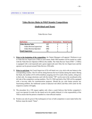 - 58 -
VERSION EFFECTIVE FROM 1.1.2018
APPENDIX 11: VIDEO REVIEW
Video Review Rules in WKF Kumite Competitions
(Individual and Team)
Video Review Team
1. Prior to the beginning of the competition, the Tatami Managers will appoint 2 Referees to act
as Video Review Supervisors (VRS) in each tatami. Both VRS members will be seated on a table
with the Video Review Operator (VRO) in the middle. The Video Review Team (VRO + 2 VRSs)
is equipped with a red (rejected) and a green (approved) card. Only the two Supervisors and the
operator can be present around Video Review (VR) table.
2. Prior to each bout, the Coach Supervisor (CS) will hand over a joy stick with one button to the
corresponding coaches. The CS will be sitting between the two Coaches during the match. During
the finals, the number of CS will be doubled, assigning one CS to each of the coaches, sitting next
to their side. An orange electronic card with the initials “VR” can be seen in the scoreboard at the
left side of the competitors scoring numbers. The CS, VRO and both of the VRS will be equipped
with a two-way radio for communication purposes. Should the joy stick button present any
functioning problem, the traditional system of physical red (AKA) and blue (AO) cards for the
respective coaches will apply.
3. The procedure for a VR request applies only when a coach believes that his/her competitor’s
score was ignored. In order for the match not to be unduly delayed, it is the responsibility of the
VRS to ensure that the protest is handled in a time-efficient manner.
4. Point(s) can only be given if the technique(s) of one or both competitors is (are) made before the
Referee stops the match “Yame”.
Definition Abbreviation Eliminations Medal bouts
Video Review Table VRT 3 3
Video Review Supervisor VRS 2 2
Video Review Operator VRO 1 1
Coach Supervisor CS 1 2
 