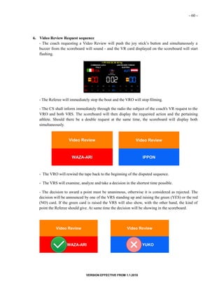 - 60 -
VERSION EFFECTIVE FROM 1.1.2018
6. Video Review Request sequence
- The coach requesting a Video Review will push the joy stick’s button and simultaneously a
buzzer from the scoreboard will sound - and the VR card displayed on the scoreboard will start
flashing.
- The Referee will immediately stop the bout and the VRO will stop filming.
- The CS shall inform immediately through the radio the subject of the coach's VR request to the
VRO and both VRS. The scoreboard will then display the requested action and the pertaining
athlete. Should there be a double request at the same time, the scoreboard will display both
simultaneously.
- The VRO will rewind the tape back to the beginning of the disputed sequence.
- The VRS will examine, analyze and take a decision in the shortest time possible.
- The decision to award a point must be unanimous, otherwise it is considered as rejected. The
decision will be announced by one of the VRS standing up and raising the green (YES) or the red
(NO) card. If the green card is raised the VRS will also show, with the other hand, the kind of
point the Referee should give. At same time the decision will be showing in the scoreboard.
 