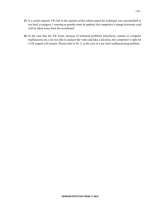 - 62 -
VERSION EFFECTIVE FROM 1.1.2018
13. If a coach requests VR, but in the opinion of the referee panel the technique was uncontrolled or
too hard, a category 1 warning or penalty must be applied; the competitor’s orange electronic card
will be taken away from the scoreboard.
14. In the case that the VR Team, because of technical problems (electricity, camera or computer
malfunctions etc.) are not able to analyze the video and take a decision, the competitor’s right for
a VR request will remain. Please refer to Nr. 2, in the case of a joy stick malfunctioning problem.
 
