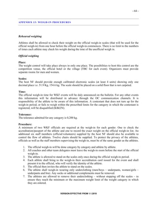 - 64 -
VERSION EFFECTIVE FROM 1.1.2018
APPENDIX 13: WEIGH-IN PROCEDURES
Rehearsal weighing
Athletes shall be allowed to check their weight on the official weigh-in scales (that will be used for the
official weigh-in) from one hour before the official weigh-in commences. There is no limit to the numbers
of times each athlete may check his weight during the time of the unofficial weigh in.
Official weighing
Place:
The weight control will take place always in only one place. The possibilities to host this control are the
competition venue, the official hotel or the village (TBC for each event). Organizers must provide
separate rooms for men and women.
Scales:
The host NF should provide enough calibrated electronic scales (at least 4 units) showing only one
decimal place i.e. 51.9 Kg, 154.6 kg. The scale should be placed on a solid floor that is not carpeted.
Time:
The official weigh-in time for WKF events will be duly announced on the bulletin. For any other events
this information will be distributed in advance through the OC communication channels. It is
responsibility of the athlete to be aware of this information. A contestant that does not turn up for the
weigh-in period, or fails to weigh within the prescribed limits for the category in which the contestant is
registered, will be disqualified (KIKEN).
Tolerance:
The tolerance admitted for any category is 0,200 kg.
Procedure:
A minimum of two WKF officials are required at the weigh-in for each gender. One to check the
accreditation/passport of the athlete and one to record the exact weight on the official weigh-in list. An
additional six staff members (official/volunteers) supplied by the host NF should also be available to
control the flow of athletes. Twelve chairs should be supplied. To protect the privacy of the athletes,
officials as well as the staff members supervising the weigh-in, must be of the same gender as the athletes.
1. The official weigh-in will be done category by category and athlete by athlete.
2. All coaches and other team delegates must leave the weigh-in room before the start of the official
weigh-in.
3. The athlete is allowed to stand on the scales only once during the official weigh-in period.
4. Each athlete shall bring to the weigh-in their accreditation card issued for the event and shall
present it to the official, who will verify the identity of the athlete.
5. The official then invites the athlete to stand on the scales.
6. The athlete shall weigh-in wearing only underclothing (men/boys – underpants, women/girls –
underpants and bra). Any socks or additional complements must be removed.
7. The athletes are allowed to remove their underclothing – without stepping off the scales – to
ensure they reach the minimum or the maximum weight limit of the weight category in which
they are entered.
 