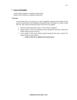 - 67 -
VERSION EFFECTIVE FROM 1.1.2018
2. KATA CATEGORIES
1 point will be awarded to a competitor winning a bout
0 points will be awarded to a competitor losing a bout
Tie breaks
In cases where there is a tie between 2 or more competitors, having the same number of total
points, the criteria below will be applied in the specified order. This means, if a winner is found
after one of the criteria, the following criteria will not have to be applied
1. Winner(s) of the bout(s) between the 2 or more relevant competitors
2. Higher number of total scores obtained in favour through all bouts (this would be the
number of flags received in favour)
3. Lower number of total scores obtained against through all bouts (this would be the
number of flags received against)
o If there is still a tie: an additional bout will take place
 