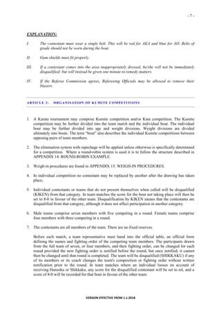 - 7 -
VERSION EFFECTIVE FROM 1.1.2018
EXPLANATION:
I. The contestant must wear a single belt. This will be red for AKA and blue for AO. Belts of
grade should not be worn during the bout.
II. Gum shields must fit properly.
III. If a contestant comes into the area inappropriately dressed, he/she will not be immediately
disqualified; but will instead be given one minute to remedy matters.
IV. If the Referee Commission agrees, Refereeing Officials may be allowed to remove their
blazers.
ARTICLE 3: ORGANISATION OF KUMITE COMPETITIONS
1. A Karate tournament may comprise Kumite competition and/or Kata competition. The Kumite
competition may be further divided into the team match and the individual bout. The individual
bout may be further divided into age and weight divisions. Weight divisions are divided
ultimately into bouts. The term “bout” also describes the individual Kumite competitions between
opposing pairs of team members.
2. The elimination system with repechage will be applied unless otherwise is specifically determined
for a competition. Where a round-robin system is used it is to follow the structure described in
APPENDIX 14: ROUND-ROBIN EXAMPLE.
3. Weigh-in procedures are found in APPENDIX 13: WEIGH-IN PROCEDURES.
4. In individual competition no contestant may be replaced by another after the drawing has taken
place,
5. Individual contestants or teams that do not present themselves when called will be disqualified
(KIKEN) from that category. In team matches the score for the bout not taking place will then be
set to 8-0 in favour of the other team. Disqualification by KIKEN means that the contestants are
disqualified from that category, although it does not affect participation in another category.
6. Male teams comprise seven members with five competing in a round. Female teams comprise
four members with three competing in a round.
7. The contestants are all members of the team. There are no fixed reserves.
Before each match, a team representative must hand into the official table, an official form
defining the names and fighting order of the competing team members. The participants drawn
from the full team of seven, or four members, and their fighting order, can be changed for each
round provided the new fighting order is notified before the round, but once notified; it cannot
then be changed until that round is completed. The team will be disqualified (SHIKKAKU) if any
of its members or its coach changes the team's composition or fighting order without written
notification prior to the round. In team matches where an individual looses on account of
receiving Hansoku or Shikkaku, any score for the disqualified contestant will be set to nil, and a
score of 8-0 will be recorded for that bout in favour of the other team.
 
