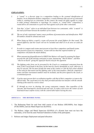 - 8 -
VERSION EFFECTIVE FROM 1.1.2018
EXPLANATION:
I. A “round” is a discrete stage in a competition leading to the eventual identification of
finalists. In an elimination Kumite competition, a round eliminates fifty percent of contestants
within it, counting byes as contestants. In this context, the round can apply equally to a stage
in either primary elimination or repechage. In a matrix, or “round robin” competition, a
round allows all contestants in a pool one bout against each of the other contestants.
II. Note that “a bout” refers to an individual bout between two contestants, while “a match” is
the total of all bouts between the members of two teams.
III. The use of only contestants' names causes problems of pronunciation and identification. WKF
ID numbers should be allotted and used.
IV. When lining up before a match, a team will present the actual fighters for that round. The
unused fighter(s) and the Coach will not be included and shall sit in an area set aside for
them.
V. In order to compete male teams must present at least three competitors and female teams
must present at least two competitors. A team with less than the required number of
competitors will forfeit the match (Kiken).
VI. When announcing disqualification by KIKEN the Referee will signal by pointing his finger
towards the side of the missing contestant or team, announcing “Aka/Ao Kiken”, and then
“Aka/Ao no Kachi” giving the signal for Kachi (win) for the opponent.
VII. The fighting order form can be presented by the Coach or a nominated contestant from the
team. If the Coach hands in the form, he/she must be clearly identifiable as such; otherwise, it
may be rejected. The list must include the name of the country or club the belt colour allotted
to the team for that match and the fighting order of the team members. Both the competitors’
names and their tournament numbers must be included, and the form signed by the coach, or
a nominated person.
VIII. Coaches must present their accreditation together with that of their competitor or team to the
official table. The coach must sit in the chair provided and must not interfere with the smooth
running of the match by word or deed.
IX. If, through an error in charting, the wrong contestants compete, then regardless of the
outcome, that bout/match is declared null and void. To reduce such errors the winner of each
bout/match must confirm victory with the control table before leaving the area.
ARTICLE 4: THE REFEREE PANEL
1. The Refereeing Panel for each bout shall consist of one Referee (SHUSHIN), four Judges
(FUKUSHIN), and one Match Supervisor (KANSA).
2. The Referee, Judges and Match Supervisor (KANSA) of a Kumite bout must not have the
nationality, or be from the same National Federation of either of the participants.
3. Referees and Judges Deployment and panel allocation:
 