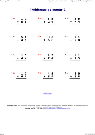 Hoja de problemas de sumar 2                                                               http://www.mamutmatematicas.com/ejercicios/tabla-sumar.php?column...




                                                     Problemas de sumar 2

                  1 a.                                                1 b.                                                 1 c.
                              1 2                                                  3 5                                                 2 5
                            + 8 6                                                + 2 4                                               + 7 4




                  2 a.                                                2 b.                                                 2 c.
                              5 1                                                  3 3                                                 1 1
                            + 4 6                                                + 6 6                                               + 6 8




                  3 a.                                                3 b.                                                 3 c.
                              1 5                                                  1 5                                                 1 1
                            + 6 4                                                + 7 4                                               + 5 3




                  4 a.                                                4 b.                                                 4 c.
                              1 2                                                  4 5                                                 5 0
                            + 6 1                                                + 5 4                                               + 4 8




                                                                                 Soluciones




         Permisión de copiar: Puede hacer copias de esta hoja de ejercicios a cualquier cantidad de estudiantes para su tarea de matemática. NO se permite distribuirla en
                                                           sitios web, libros, o tal material sin permisión de la autora.
                                            Copyright 2006-2013 Maria Mille r / Ejercicios de Matematicas en MamutMatematicas.com




1 de 1                                                                                                                                                            18/01/2013 0:38
 