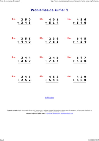 Hoja de problemas de sumar 1                                                               http://www.mamutmatematicas.com/ejercicios/tabla-sumar.php?column...




                                                     Problemas de sumar 1

                  1 a.                                                1 b.                                                 1 c.
                             3 5 0                                                4 0 1                                                4 5 6
                           + 3 4 8                                              + 5 1 4                                              + 5 4 0




                  2 a.                                                2 b.                                                 2 c.
                             3 5 1                                                2 3 6                                                5 4 5
                           + 4 4 0                                              + 7 6 1                                              + 4 5 4




                  3 a.                                                3 b.                                                 3 c.
                             2 4 4                                                2 4 5                                                5 4 7
                           + 3 5 0                                              + 7 5 4                                              + 4 5 0




                  4 a.                                                4 b.                                                 4 c.
                             2 4 5                                                4 5 3                                                4 2 9
                           + 2 5 2                                              + 5 4 6                                              + 5 6 0




                                                                                 Soluciones




         Permisión de copiar: Puede hacer copias de esta hoja de ejercicios a cualquier cantidad de estudiantes para su tarea de matemática. NO se permite distribuirla en
                                                           sitios web, libros, o tal material sin permisión de la autora.
                                            Copyright 2006-2013 Maria Mille r / Ejercicios de Matematicas en MamutMatematicas.com




1 de 1                                                                                                                                                            18/01/2013 0:37
 
