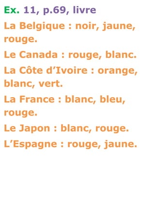 Ex. 11, p.69, livre
La Belgique : noir, jaune,
rouge.
Le Canada : rouge, blanc.
La Côte d’Ivoire : orange,
blanc, vert.
La France : blanc, bleu,
rouge.
Le Japon : blanc, rouge.
L’Espagne : rouge, jaune.
 