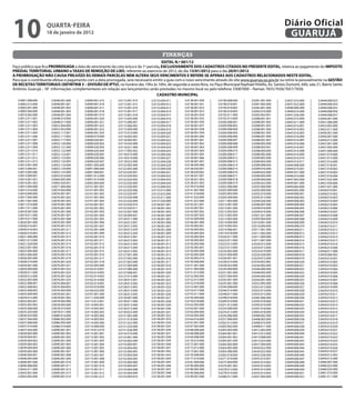 10                  qUARtA-feiRA
                    18 de janeiro de 2012
                                                                                                                                                                Diário Oficial
                                                                                                                                                                 GUARUJÁ

                                                                                        finanças
                                                                                       eDitAL N.º 001/12
Faço público que fica PRORROGADA a data de vencimento da cota única e da 1ª parcela, eXCLUSiVAMeNte DOS CADAStROS CitADOS NO PReSeNte eDitAL, relativa ao pagamento do iMPOStO
PReDiAL teRRitORiAL URBANO e tAXAS De ReMOÇÃO De LiXO, referente ao exercício de 2012, do dia 13/01/2012 para o dia 20/01/2012.
A PRORROGAÇÃO NÃO CAUSA PReJUÍZO ÀS DeMAiS PARCeLAS NeM ALteRA SeUS VeNCiMeNtOS e RefeRe-Se APeNAS AOS CADAStROS ReLACiONADOS NeSte eDitAL.
Para que o contribuinte efetue o pagamento com a data prorrogada, será necessário emitir a guia com o novo vencimento através do site www.guaruja.sp.gov.br ou retirá-la pessoalmente na GeStÃO
De ReCeitAS teRRitORiAiS (SefiNtRiB 3 – DiViSÃO De iPtU), no horário das 10hs às 16hs, de segunda a sexta-feira, no Paço Municipal Raphael Vitiello, Av. Santos Dumont, 640, sala 21, Bairro Santo
Antônio, Guarujá – SP. Informações complementares em relação aos lançamentos serão prestadas no mesmo local ou pelo telefone 33087000 – Ramais 7655/7656/7657/7658.
                                                                                    CADAStRO MUNiCiPAL
   3.0001.008.000     3.0046.001.000      3.0090.001.015     3.0115.001.014      3.0133.004.011      3.0138.001.050     3.0190.008.000      3.0281.001.000      3.0437.016.000     3.0449.008.053
   3.0002.013.000     3.0048.001.001      3.0090.001.016     3.0115.001.015      3.0133.004.012      3.0138.001.051     3.0190.018.001      3.0281.002.000      3.0437.022.000     3.0449.008.054
   3.0003.001.000     3.0048.001.002      3.0090.001.017     3.0115.001.016      3.0133.004.013      3.0138.001.052     3.0190.018.002      3.0282.001.000      3.0440.006.000     3.0449.008.055
   3.0005.040.000     3.0048.001.003      3.0090.001.018     3.0115.001.017      3.0133.004.014      3.0138.001.053     3.0190.018.003      3.0282.010.000      3.0440.016.000     3.0449.008.056
   3.0010.005.000     3.0048.001.004      3.0090.001.019     3.0115.001.018      3.0133.004.015      3.0138.001.054     3.0192.011.000      3.0283.003.001      3.0441.026.000     3.0449.008.057
   3.0012.011.001     3.0048.014.000      3.0090.001.020     3.0115.003.000      3.0133.004.016      3.0138.001.055     3.0192.013.000      3.0288.001.001      3.0443.010.000     3.0450.001.000
   3.0012.011.002     3.0048.017.000      3.0090.001.021     3.0115.006.001      3.0133.004.017      3.0138.001.056     3.0200.008.001      3.0288.001.002      3.0443.011.000     3.0451.006.000
   3.0012.011.003     3.0052.044.000      3.0090.001.022     3.0115.006.002      3.0133.004.018      3.0138.001.057     3.0200.008.002      3.0288.001.003      3.0443.016.001     3.0453.003.000
   3.0012.011.004     3.0052.053.000      3.0090.001.023     3.0115.009.000      3.0133.004.019      3.0138.001.058     3.0200.008.004      3.0288.001.004      3.0443.016.002     3.0455.011.000
   3.0012.011.005     3.0052.117.001      3.0090.001.024     3.0115.010.000      3.0133.004.020      3.0138.001.059     3.0200.008.005      3.0288.001.005      3.0443.016.003     3.0456.001.000
   3.0012.011.006     3.0052.117.002      3.0090.019.000     3.0116.003.003      3.0133.004.021      3.0138.001.060     3.0200.008.006      3.0288.001.006      3.0443.016.004     3.0456.007.000
   3.0012.011.007     3.0052.117.003      3.0090.020.001     3.0116.004.001      3.0133.004.022      3.0138.001.061     3.0200.008.007      3.0288.001.007      3.0443.016.005     3.0456.012.000
   3.0012.011.008     3.0052.120.000      3.0090.020.002     3.0116.020.000      3.0133.004.023      3.0138.001.062     3.0200.008.008      3.0288.002.000      3.0443.016.006     3.0457.001.000
   3.0012.011.009     3.0052.121.000      3.0090.020.003     3.0116.021.000      3.0133.004.024      3.0138.001.063     3.0200.008.009      3.0288.003.001      3.0443.016.007     3.0457.005.000
   3.0012.011.010     3.0052.122.000      3.0090.020.004     3.0117.005.002      3.0133.004.025      3.0138.001.064     3.0200.008.010      3.0288.004.000      3.0443.016.008     3.0457.006.000
   3.0012.011.011     3.0052.123.001      3.0090.020.005     3.0118.010.000      3.0133.004.026      3.0138.001.065     3.0200.008.011      3.0288.005.000      3.0443.016.009     3.0457.010.000
   3.0012.011.012     3.0052.123.002      3.0090.020.006     3.0118.019.000      3.0133.004.027      3.0138.001.066     3.0200.008.012      3.0289.002.000      3.0443.016.010     3.0457.015.000
   3.0012.011.013     3.0052.123.005      3.0090.020.007     3.0118.022.000      3.0133.004.028      3.0138.001.067     3.0200.008.013      3.0289.003.000      3.0443.016.011     3.0457.016.000
   3.0013.001.000     3.0052.123.006      3.0091.005.000     3.0122.002.000      3.0133.004.029      3.0138.005.000     3.0200.008.014      3.0289.008.000      3.0444.008.000     3.0457.018.001
   3.0013.004.001     3.0052.124.000      3.0091.006.000     3.0122.005.000      3.0133.004.030      3.0138.030.001     3.0200.008.015      3.0289.016.000      3.0444.010.001     3.0457.018.002
   3.0013.005.000     3.0052.125.000      3.0091.009.001     3.0122.020.001      3.0133.004.031      3.0138.030.002     3.0200.008.016      3.0289.022.000      3.0445.021.000     3.0457.018.003
   3.0013.009.001     3.0053.014.000      3.0091.012.000     3.0122.020.002      3.0133.004.032      3.0138.031.001     3.0200.008.017      3.0290.003.000      3.0446.016.000     3.0457.018.006
   3.0014.001.001     3.0064.005.000      3.0091.014.000     3.0122.020.003      3.0133.004.033      3.0138.031.002     3.0200.008.018      3.0290.004.000      3.0447.003.000     3.0457.025.000
   3.0014.001.003     3.0065.026.001      3.0092.004.000     3.0122.020.004      3.0133.004.034      3.0138.031.003     3.0200.008.019      3.0290.022.000      3.0449.001.000     3.0457.030.000
   3.0015.004.000     3.0071.004.000      3.0101.001.001     3.0122.020.005      3.0133.004.035      3.0139.016.000     3.0202.006.000      3.0292.004.000      3.0449.004.000     3.0457.031.000
   3.0015.016.000     3.0074.003.000      3.0101.001.002     3.0122.020.006      3.0133.015.000      3.0141.007.000     3.0202.009.000      3.0292.009.000      3.0449.005.000     3.0458.010.001
   3.0016.009.000     3.0076.001.001      3.0101.001.003     3.0122.020.007      3.0133.022.000      3.0141.018.000     3.0203.003.000      3.0292.010.000      3.0449.008.001     3.0458.010.002
   3.0017.005.000     3.0076.001.002      3.0101.001.004     3.0122.020.008      3.0135.011.000      3.0141.022.000     3.0205.009.000      3.0292.013.000      3.0449.008.002     3.0458.010.003
   3.0017.007.000     3.0076.001.003      3.0101.001.005     3.0122.020.009      3.0137.020.000      3.0141.027.000     3.0211.003.000      3.0294.026.000      3.0449.008.003     3.0458.010.004
   3.0017.010.000     3.0076.001.004      3.0102.001.001     3.0122.020.010      3.0138.001.001      3.0142.021.001     3.0212.001.000      3.0296.007.000      3.0449.008.004     3.0458.010.005
   3.0017.011.000     3.0076.001.005      3.0102.001.002     3.0122.020.011      3.0138.001.002      3.0143.007.001     3.0213.001.000      3.0299.018.000      3.0449.008.005     3.0458.010.006
   3.0018.007.000     3.0076.001.006      3.0102.001.003     3.0123.007.000      3.0138.001.003      3.0143.007.002     3.0213.002.003      3.0299.019.000      3.0449.008.006     3.0458.010.007
   3.0019.011.000     3.0076.001.007      3.0102.001.004     3.0126.009.001      3.0138.001.004      3.0143.007.003     3.0213.002.004      3.0301.021.000      3.0449.008.007     3.0458.010.008
   3.0019.017.000     3.0076.001.008      3.0102.001.005     3.0126.011.000      3.0138.001.005      3.0143.009.000     3.0213.003.000      3.0309.004.000      3.0449.008.008     3.0458.010.009
   3.0020.001.000     3.0076.001.009      3.0102.001.006     3.0126.012.001      3.0138.001.006      3.0146.001.000     3.0214.004.000      3.0310.001.000      3.0449.008.009     3.0458.010.010
   3.0020.016.001     3.0076.001.010      3.0102.001.007     3.0126.012.002      3.0138.001.007      3.0150.005.001     3.0214.005.002      3.0310.004.000      3.0449.008.010     3.0458.010.011
   3.0020.016.002     3.0076.001.011      3.0102.001.008     3.0126.012.029      3.0138.001.008      3.0150.005.002     3.0214.006.001      3.0311.001.000      3.0449.008.011     3.0458.010.012
   3.0020.016.003     3.0076.001.012      3.0102.001.009     3.0126.012.030      3.0138.001.009      3.0150.005.003     3.0219.018.000      3.0311.002.000      3.0449.008.012     3.0458.010.013
   3.0021.006.000     3.0076.001.013      3.0102.001.010     3.0126.015.001      3.0138.001.010      3.0150.005.004     3.0220.011.000      3.0311.004.000      3.0449.008.013     3.0458.010.014
   3.0021.013.000     3.0076.001.014      3.0102.001.011     3.0126.015.002      3.0138.001.011      3.0150.005.005     3.0223.011.000      3.0311.007.000      3.0449.008.014     3.0458.010.015
   3.0021.020.000     3.0076.001.015      3.0102.001.012     3.0126.015.003      3.0138.001.012      3.0150.005.006     3.0223.012.000      3.0320.015.000      3.0449.008.015     3.0458.010.016
   3.0023.001.000     3.0076.001.016      3.0102.001.014     3.0126.015.004      3.0138.001.013      3.0150.005.007     3.0223.013.000      3.0324.013.000      3.0449.008.016     3.0458.014.000
   3.0023.004.000     3.0076.001.017      3.0102.001.015     3.0126.015.005      3.0138.001.014      3.0150.005.008     3.0224.002.000      3.0324.019.000      3.0449.008.017     3.0458.017.000
   3.0025.006.000     3.0076.001.018      3.0102.001.016     3.0127.001.000      3.0138.001.015      3.0150.005.009     3.0225.004.000      3.0324.020.000      3.0449.008.018     3.0459.006.002
   3.0028.005.000     3.0076.001.019      3.0102.001.017     3.0127.002.000      3.0138.001.016      3.0150.005.010     3.0226.001.001      3.0329.015.000      3.0449.008.019     3.0459.010.001
   3.0028.010.000     3.0076.001.020      3.0102.001.018     3.0127.003.000      3.0138.001.017      3.0150.006.000     3.0228.014.000      3.0334.003.000      3.0449.008.020     3.0459.010.002
   3.0029.001.000     3.0076.001.021      3.0102.005.000     3.0127.004.000      3.0138.001.018      3.0151.001.000     3.0228.022.000      3.0336.005.000      3.0449.008.021     3.0459.010.003
   3.0029.009.000     3.0076.001.022      3.0102.014.001     3.0127.006.000      3.0138.001.019      3.0151.004.000     3.0230.004.000      3.0346.009.000      3.0449.008.022     3.0459.010.004
   3.0029.011.000     3.0076.001.023      3.0102.014.002     3.0127.008.001      3.0138.001.020      3.0151.013.000     3.0231.001.000      3.0348.002.000      3.0449.008.023     3.0459.010.005
   3.0029.012.000     3.0076.001.024      3.0102.014.003     3.0127.015.000      3.0138.001.021      3.0152.005.000     3.0237.004.000      3.0349.004.000      3.0449.008.024     3.0459.010.006
   3.0032.003.000     3.0076.001.025      3.0102.014.004     3.0128.013.001      3.0138.001.022      3.0152.013.000     3.0242.001.000      3.0350.001.000      3.0449.008.025     3.0459.010.007
   3.0032.008.001     3.0076.004.001      3.0102.014.005     3.0128.013.002      3.0138.001.023      3.0152.018.000     3.0243.001.000      3.0352.005.000      3.0449.008.026     3.0459.010.008
   3.0032.008.002     3.0076.004.002      3.0103.018.000     3.0128.013.003      3.0138.001.024      3.0153.007.000     3.0244.008.000      3.0353.012.000      3.0449.008.027     3.0459.010.009
   3.0032.008.003     3.0076.005.000      3.0104.025.000     3.0128.013.004      3.0138.001.025      3.0154.017.000     3.0246.014.000      3.0353.014.000      3.0449.008.028     3.0459.010.010
   3.0033.009.000     3.0078.001.001      3.0107.001.000     3.0128.013.005      3.0138.001.026      3.0155.011.000     3.0248.017.000      3.0353.015.000      3.0449.008.029     3.0459.010.011
   3.0034.012.000     3.0078.001.002      3.0111.020.000     3.0130.007.000      3.0138.001.027      3.0156.009.000     3.0248.018.000      3.0382.006.000      3.0449.008.030     3.0459.010.012
   3.0035.003.001     3.0078.002.000      3.0113.012.001     3.0130.011.000      3.0138.001.028      3.0159.018.000     3.0249.010.000      3.0393.018.000      3.0449.008.031     3.0459.010.013
   3.0035.003.002     3.0078.005.000      3.0114.005.001     3.0130.012.000      3.0138.001.029      3.0162.003.000     3.0251.012.000      3.0393.019.000      3.0449.008.032     3.0459.010.014
   3.0035.006.000     3.0078.010.000      3.0114.005.002     3.0130.013.000      3.0138.001.030      3.0164.001.000     3.0254.006.000      3.0397.018.000      3.0449.008.033     3.0459.010.015
   3.0035.020.000     3.0078.011.000      3.0114.005.003     3.0130.022.000      3.0138.001.031      3.0164.004.000     3.0254.013.000      3.0403.018.000      3.0449.008.034     3.0459.010.016
   3.0036.024.000     3.0080.016.000      3.0114.005.004     3.0131.005.000      3.0138.001.032      3.0164.005.000     3.0256.006.000      3.0408.002.000      3.0449.008.035     3.0459.010.017
   3.0037.004.000     3.0086.002.000      3.0114.005.005     3.0131.019.000      3.0138.001.033      3.0164.016.000     3.0257.006.000      3.0408.005.000      3.0449.008.036     3.0459.010.018
   3.0037.008.000     3.0086.005.000      3.0114.005.006     3.0131.022.000      3.0138.001.034      3.0167.001.000     3.0262.013.000      3.0408.010.000      3.0449.008.037     3.0459.010.019
   3.0037.019.000     3.0086.019.000      3.0114.008.000     3.0131.024.000      3.0138.001.035      3.0167.002.000     3.0263.002.000      3.0408.011.000      3.0449.008.038     3.0459.010.020
   3.0037.026.000     3.0090.001.001      3.0114.012.010     3.0131.028.000      3.0138.001.036      3.0168.006.000     3.0263.003.000      3.0412.003.000      3.0449.008.039     3.0459.010.021
   3.0039.003.000     3.0090.001.002      3.0115.001.001     3.0132.010.000      3.0138.001.037      3.0168.008.000     3.0264.001.001      3.0412.012.000      3.0449.008.040     3.0459.010.022
   3.0039.004.001     3.0090.001.003      3.0115.001.002     3.0133.001.000      3.0138.001.038      3.0169.008.000     3.0264.001.002      3.0413.008.000      3.0449.008.041     3.0459.010.023
   3.0039.004.002     3.0090.001.004      3.0115.001.003     3.0133.002.000      3.0138.001.039      3.0170.014.000     3.0264.001.004      3.0413.023.000      3.0449.008.042     3.0459.010.024
   3.0039.004.003     3.0090.001.005      3.0115.001.004     3.0133.004.001      3.0138.001.040      3.0172.001.000     3.0264.003.000      3.0427.004.000      3.0449.008.043     3.0459.010.025
   3.0039.004.004     3.0090.001.006      3.0115.001.005     3.0133.004.002      3.0138.001.041      3.0172.013.000     3.0264.005.000      3.0430.022.000      3.0449.008.044     3.0459.010.026
   3.0039.005.000     3.0090.001.007      3.0115.001.006     3.0133.004.003      3.0138.001.042      3.0173.001.000     3.0265.006.000      3.0430.023.000      3.0449.008.045     3.0459.010.027
   3.0040.004.001     3.0090.001.008      3.0115.001.007     3.0133.004.004      3.0138.001.043      3.0176.008.000     3.0265.018.000      3.0432.026.000      3.0449.008.046     3.0459.012.002
   3.0040.005.000     3.0090.001.009      3.0115.001.008     3.0133.004.005      3.0138.001.044      3.0177.010.000     3.0271.019.000      3.0435.014.001      3.0449.008.047     3.0459.013.000
   3.0040.007.000     3.0090.001.010      3.0115.001.009     3.0133.004.006      3.0138.001.045      3.0181.009.000     3.0275.004.000      3.0435.014.002      3.0449.008.048     3.0460.007.000
   3.0040.008.000     3.0090.001.011      3.0115.001.010     3.0133.004.007      3.0138.001.046      3.0190.004.000     3.0276.001.002      3.0435.014.003      3.0449.008.049     3.0460.022.000
   3.0042.011.000     3.0090.001.012      3.0115.001.011     3.0133.004.008      3.0138.001.047      3.0190.005.000     3.0278.012.000      3.0435.014.004      3.0449.008.050     3.0460.024.000
   3.0043.001.000     3.0090.001.013      3.0115.001.012     3.0133.004.009      3.0138.001.048      3.0190.006.000     3.0278.014.000      3.0435.014.005      3.0449.008.051     3.0461.010.000
   3.0043.005.000     3.0090.001.014      3.0115.001.013     3.0133.004.010      3.0138.001.049      3.0190.007.000     3.0280.017.000      3.0437.004.000      3.0449.008.052     3.0461.011.000
 