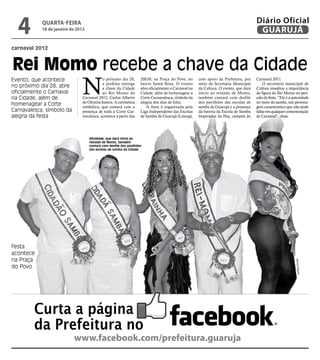 4         qUARtA-feiRA
            18 de janeiro de 2012
                                                                                                                                       Diário Oficial
                                                                                                                                        GUARUJÁ
carnaval 2012



Rei Momo recebe a chave da Cidade
                                N
Evento, que acontece                        o próximo dia 28,       20h30, na Praça do Povo, no       com apoio da Prefeitura, por     Carnaval 2011.
                                            a prefeita entrega      bairro Santa Rosa. O evento       meio da Secretaria Municipal         O secretário municipal de
no próximo dia 28, abre                     a chave da Cidade       abre oficialmente o Carnaval na   da Cultura. O evento, que dará   Cultura ressaltou a importância
oficialmente o Carnaval                     ao Rei Momo do          Cidade, além de homenagear a      início ao reinado de Momo,       da figura do Rei Momo no perí-
na Cidade, além de              Carnaval 2012, Carlos Alberto       Corte Carnavalesca, símbolo da    também contará com desfile       odo da festa. “Ele é a autoridade
                                de Oliveira Santos. A cerimônia     alegria dos dias de folia.        dos pavilhões das escolas de     no meio do samba, um persona-
homenagear a Corte              simbólica, que contará com a           A festa é organizada pela      samba de Guarujá e a presença    gem característico que não pode
Carnavalesca, símbolo da        presença de toda a Corte Car-       Liga Independente das Escolas     da bateria da Escola de Samba    faltar em qualquer comemoração
alegria da festa                navalesca, acontece a partir das    de Samba de Guarujá (Linesg),     Imperador da Ilha, campeã do     de Carnaval”, disse.




                                    Atividade, que dará início ao
                                    reinado de Momo, também
                                    contará com desfile dos pavilhões
                                    das escolas de samba da Cidade




Festa
acontece
na Praça




                                                                                                                                                               Marcos Miguel
do Povo




         Curta a página
         da Prefeitura no
                           www.facebook.com/prefeitura.guaruja
 