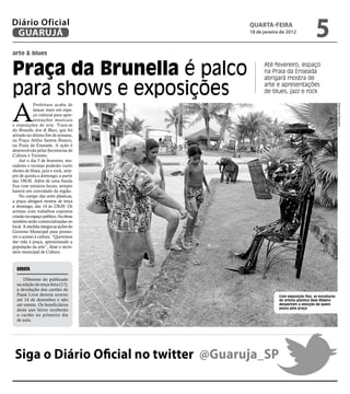Diário Oficial
 GUARUJÁ
                                        qUARtA-feiRA
                                        18 de janeiro de 2012
                                                                          5
arte & blues


Praça da Brunella é palco                     Até fevereiro, espaço
                                              na Praia da Enseada
                                              abrigará mostra de

para shows e exposições                       arte e apresentações
                                              de blues, jazz e rock



A
            Prefeitura acaba de




                                                                                         Raimundo Nogueira
            lançar mais um espa-
            ço cultural para apre-
            sentações musicais
e exposições de arte. Trata-se
do Brunella Arte & Blues, que foi
ativado no último fim de semana,
na Praça Abílio Santos Branco,
na Praia da Enseada. A ação é
desenvolvida pelas Secretarias de
Cultura e Turismo.
    Até o dia 5 de fevereiro, mo-
radores e turistas poderão curtir
shows de blues, jazz e rock, sem-
pre de quinta a domingo, a partir
das 19h30. Além de uma banda
fixa com músicos locais, sempre
haverá um convidado da região.
    No campo das artes plásticas,
a praça abrigará mostra de terça
a domingo, das 14 às 23h30. Os
artistas com trabalhos expostos
criarão no espaço público. As obras
também serão comercializadas no
local. A medida integra as ações do
Governo Municipal para promo-
ver o acesso à cultura. “Queremos
dar vida à praça, aproximando a
população da arte”, disse o secre-
tário municipal de Cultura.


  Errata

      Diferente do publicado
  na edição de terça-feira (17),
  a devolução dos cartões do
  Passe Livre deveria ocorrer                        Com exposição fixa, as esculturas
  até 14 de dezembro e não                           do artista plástico Aldo Ribeiro
  até ontem. Os beneficiários                        despertam a atenção de quem
                                                     passa pela praça
  deste ano letivo receberão
  o cartão no primeiro dia
  de aula.




 Siga o Diário Oficial no twitter @Guaruja_SP
 