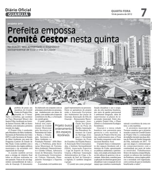 Diário Oficial
 GUARUJÁ
                                                                                                                                   qUARtA-feiRA
                                                                                                                                   18 de janeiro de 2012
                                                                                                                                                                          7




                                                                                                                                                                                           Pedro Rezende
  projeto orla


  Prefeita empossa
  Comitê Gestor nesta quinta
  Na ocasião, será apresentado o diagnóstico
  socioambiental de toda a orla da Cidade




A
            prefeita dá posse aos     foi elaborado em conjunto com os papel representativo no processo.    função disciplinar o uso e ocupa-                  Guarujá é a única
            membros do Comitê         principais envolvidos no processo, Entre os apoiadores do projeto     ção da orla marítima brasileira,                   cidade do Brasil
                                                                                                                                                               com autonomia
            Gestor do Projeto Orla,   que estabeleceram um plano de estão a Associação Eco-praias           por meio de gestão patrimonial                     para gerenciar a
            amanhã, às 17 horas.      gestão, com análise sob os aspectos dos Ambulantes das praias de      e ambiental integrada, além de                     orla marítima
Após a cerimônia, que acontece        econômicos da ilha, e a formação Guarujá; Associação da Orla do       supervisionar os planos de in-
no Paço Municipal Moacir dos          do comitê gestor.                    Guarujá – Restaurantes/Bares/    tervenção municipal. Entre eles,
Santos Filho, localizado na Aveni-        O poder público                              Quiosques; Asso-     o próprio Projeto Orla, o Plano
da Santos Dumont, 800, no Santo       federal será repre-                              ciação dos Quios-    Diretor e o Zoneamento Ecológico        natural e econômica da zona cos-
Antônio, será realizada a primeira    sentado no Comitê         Projeto busca ques da Praia do              Econômico.                              teira: a orla marítima.
reunião do órgão.                     Gestor Municipal
    O Projeto Orla é conduzido        pela Secretaria de
                                                                ordenamento Tombo; Associação
                                                                                       dos Pescadores Ar-
                                                                                                                Guarujá é a única cidade
                                                                                                            brasileira com autonomia para
                                                                                                                                                        A secretária municipal de
                                                                                                                                                    Turismo ressaltou que a primeira
pelo Ministério do Meio Ambiente,     Patrimônio da União         dos espaços          tesanais do Canal    gerenciar a orla marítima. A            reunião e posse do Comitê Gestor
Secretaria de Patrimônio da União     e Ibama; o Estado,            litorâneos         da Bertioga (Uni-    inserção do Projeto Orla foi uma        do Projeto Orla é a continuidade
(SPU) e pela Secretaria de Estado     pela Secretaria de                               pesc) e Sociedade    das condicionantes para a Praia         do trabalho iniciado nas duas ofici-
do Meio Ambiente, por meio do         Meio Ambiente e a                                Amigos da Praia      do Tombo conquistar o selo inter-       nas do Plano de Gestão Integrada
Programa Costeiro do Estado de        Fundação Florestal - APA Mari- do Guaiúba e da Prainha Branca.        nacional Bandeira Azul.                 da Orla, realizadas em 2011. “O
São Paulo. Conta também com o         nha, e a Prefeitura, pelas Secre- A Associação Sítio Conceiçãozi-         O projeto busca o ordenamen-        que nos alegra é a demonstração
envolvimento dos órgãos públicos      tarias Municipais de Turismo, nha; o Instituto Socioambiental         to dos espaços litorâneos sob o         do comprometimento com a
municipais e da sociedade civil       Meio Ambiente, Desenvolvimen- (ISSA), Associação Esportiva            domínio da União, aproximando           continuidade por parte de todos
organizada de Guarujá.                to e Gestão Urbana, Advocacia – Liga de Esporte de Areia; a           as políticas ambientais e patrimo-      os envolvidos. Trabalharemos
    A ocasião também servirá          Geral do Município, Executiva Unaerp, a Marinas/ Associação           niais, com ampla articulação entre      firme e de maneira compartilhada,
para a entrega do relatório final     de Coordenação Governamen- Administradora do Cing; a As-              as três esferas do governo e da so-     unindo os esforços dos membros
sobre as oficinas realizadas no       tal, Cultura, Educação, Plane- sociação de Surf do Guarujá e          ciedade. Além disso, contribui para     da Prefeitura, outros órgãos públi-
ano passado. Trata-se de um diag-     jamento Estratégico e Esportes a Agenda 21 também integram            a aplicação de diretrizes gerais para   cos e sociedade civil organizada,
nóstico socioambiental de toda a      e Lazer.                             o grupo.                         disciplinar o uso e ocupação de um      com a certeza de que os resultados
orla de Guarujá. O documento              A sociedade civil também tem        O comitê tem como principal   espaço que constitui a sustentação      beneficiarão a todos”.
 