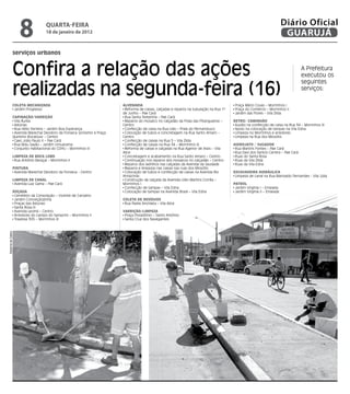 8               qUARtA-feiRA
                                    18 de janeiro de 2012
                                                                                                                                                                        Diário Oficial
                                                                                                                                                                         GUARUJÁ
                serviços urbanos


                Confira a relação das ações                                                                                                                                       A Prefeitura
                                                                                                                                                                                  executou os


                realizadas na segunda-feira (16)
                                                                                                                                                                                  seguintes
                                                                                                                                                                                  serviços:

                ColEta MECanizada                                       alVEnaRia                                                        Praça Mário Covas – Morrinhos I
                 Jardim Progresso                                        Reforma de caixas, calçadas e reparos na tubulação na Rua 1º    Praça do Comércio – Morrinhos II
                                                                        de Junho – Pae Cará                                              Jardim das Flores – Vila Zilda
                CaPinação/VaRRição                                       Rua Santa Terezinha – Pae Cará
                 Vila Áurea                                              Reparos do mosaico no calçadão da Praia das Pitangueiras –     REtRo/ CaMinhão
                 Astúrias                                               Centro                                                           Auxílio na confecção de caixa na Rua 34 – Morrinhos III
                 Rua Hélio Ferreira – Jardim Boa Esperança               Confecção de caixa na Rua Lilás – Praia do Pernambuco           Apoio na colocação de tampas na Vila Edna
                 Avenida Marechal Deodoro da Fonseca (próximo à Praça    Colocação de tubos e concretagem na Rua Santo Amaro –           Limpeza no Morrinhos e arredores
                Quintino Bocaiúva) – Centro                             Centro                                                           Limpeza na Rua dos Miosótis
                 Caec João Paulo II – Pae Cará                           Confecção de caixas na Rua 5 – Vila Zilda
                 Rua Bidu Sayão – Jardim Umuarama                        Confecção de caixas na Rua 34 – Morrinhos III                  hidRojato / suGadoR
                 Conjunto Habitacional do CDHU – Morrinhos III           Reforma de caixas e calçadas na Rua Agenor de Assis – Vila      Rua Martins Fontes – Pae Cará
                                                                        Alice                                                            Rua Davi dos Santos Carrera – Pae Cará
                liMPEza dE BoCa loBo                                     Concretagem e acabamento na Rua Santo Amaro – Centro            Ruas do Santa Rosa
                 Rua Antônio Baraçal – Morrinhos II                      Continuação nos reparos dos mosaicos no calçadão – Centro       Ruas da Vila Zilda
                                                                         Reparos dos ladrilhos nas calçadas da Avenida da Saudade        Ruas da Vila Edna
                PintuRa                                                  Reparos e limpezas nas caixas nas ruas dos Miosótis
                 Avenida Marechal Deodoro da Fonseca - Centro            Colocação de tubos e confecção de caixas na Avenida Rio        EsCaVadEiRa hidRáuliCa
                                                                        Amazonas                                                         Limpeza de canal na Rua Marivaldo Fernandes - Vila Júlia
                liMPEza dE Canal                                         Construção da calçada da Avenida Lídio Martins Corrêa –
                 Avenida Luiz Gama – Pae Cará                           Morrinhos I                                                     PatRol
                                                                         Confecção de tampas – Vila Edna                                 Jardim Virgínia I – Enseada
                Roçada                                                   Colocação de tampas na Avenida Brasil – Vila Edna               Jardim Virgínia II – Enseada
                 Cemitério da Consolação – Vicente de Carvalho
                 Jardim Conceiçãozinha                                  ColEta dE REsíduos
                 Praças das Astúrias                                     Rua Padre Anchieta – Vila Alice
                 Santa Rosa III
                 Avenida Leomil – Centro                                VaRRição/liMPEza
                 Arredores do campo do Samprim – Morrinhos II            Praça Possidônio – Santo Antônio
                 Travessa 305 – Morrinhos III                            Santa Cruz dos Navegantes
Dayanna de Castro
 