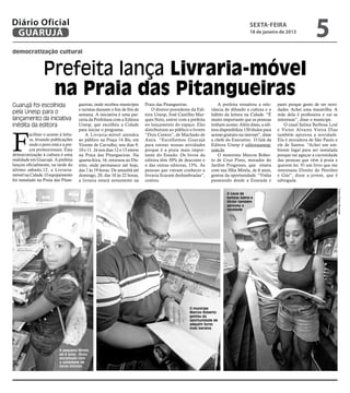 Diário Oficial
 GUARUJÁ
                                                                                                                                        sexta-feira
                                                                                                                                        18 de janeiro de 2013
                                                                                                                                                                          5
democratização cultural


                  Prefeita lança Livraria-móvel
                   na Praia das Pitangueiras
Guarujá foi escolhida                  gueiras, onde recebeu munícipes       Praia das Pitangueiras.                 A prefeita ressaltou a rele-      parei porque gosto de ver novi-
                                       e turistas durante o fim de fim de        O diretor-presidente da Edi-    vância de difundir a cultura e o      dades. Achei uma maravilha. A
pela Unesp para o                      semana. A iniciativa é uma par-       tora Unesp, José Castilho Mar-      hábito da leitura na Cidade. “É       mãe dela é professora e vai se
lançamento da iniciativa               ceria da Prefeitura com a Editora     ques Neto, esteve com a prefeita    muito importante que as pessoas       interessar”, disse o munícipe.
inédita da editora                     Unesp, que escolheu a Cidade          no lançamento do espaço. Eles       tenham acesso. Além disso, a edi-         O casal Salma Barbosa Leal




F
                                       para iniciar o programa.              distribuíram ao público o livreto   tora disponibiliza 150 títulos para   e Victor Alvarez Vieira Dias
          acilitar o acesso à leitu-       A Livraria-móvel atendeu          “Dois Contos”, de Machado de        acesso gratuito na internet”, disse   também aprovou a novidade.
          ra, levando publicações      ao público na Praça 14 Bis, em        Assis. “Escolhemos Guarujá          a chefe do Executivo. O link da       Ela é moradora de São Paulo e
          onde o povo está e a pre-    Vicente de Carvalho, nos dias 9,      para estrear nossas atividades      Editora Unesp é editoraunesp.         ele de Santos. “Achei um am-
          ços promocionais. Essa       10 e 11. Já nos dias 12 e 13 esteve   porque é a praia mais impor-        com.br.                               biente legal para ser instalada
democratização à cultura é uma         na Praia das Pitangueiras. Na         tante do Estado. Os livros da           O motorista Marcos Rober-         porque vai aguçar a curiosidade
realidade em Guarujá. A prefeita       quarta-feira, 16, retornou ao Dis-    editora têm 30% de desconto e       to de Cruz Pinto, morador do          das pessoas que vêm à praia e
lançou oficialmente, na tarde do       trito, onde permanece até hoje,       o das outras editoras, 15%. As      Jardim Progresso, que estava          querem ler. Vi um livro que me
último sábado,12, a Livraria-          das 7 às 19 horas. De amanhã até      pessoas que vieram conhecer a       com sua filha Mirela, de 6 anos,      interessou Direito do Petróleo
móvel na Cidade. O equipamento         domingo, 20, das 10 às 22 horas,      livraria ficaram deslumbradas”,     gostou da oportunidade. “Vinha        e Gás”, disse a jovem, que é
foi instalado na Praia das Pitan-      a livraria estará novamente na        contou.                             passeando desde a Enseada e           advogada.




                                                                                                                                                                                         Fotos Pedro Rezende
                                                                                                                          O casal de
                                                                                                                          turistas Salma e
                                                                                                                          Victor também
                                                                                                                          aprovou a
                                                                                                                          novidade




                                                                                                     O munícipe
                                                                                                     Marcos Roberto
                                                                                                     gostou da
                                                                                                     oportunidade de
                                                                                                     adquirir livros
                                                                                                     mais baratos




                            A pequena Mirela,
                            de 6 anos, ficou
                            encantada com
                            a variedade de
                            livros infantis
 