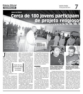 Diário Oficial
 GUARUJÁ
                                                                                                                                         sexta-feira
                                                                                                                                         18 de janeiro de 2013
                                                                                                                                                                               7
                    jesus no litoral


                   Cerca de 180 jovens participam
                             de projeto religioso




                                                                                                                                                                                               Fotos Pedro Rezende
   A prefeita esteve
   no encerramento
                                                                                Iniciativa foi
   da atividade, que                                                            encerrada com missa
   é realizada há                                                               celebrada pelo padre
                                                                                Luiz Aparecido Tegami
   quatro anos nas
   praias da Cidade




J
       ovens de diferentes municí- saltou: “A fé nos torna filhos de       no. “Desde 2009, abri as portas para
       pios paulistas estiveram por Deus e nos dá a graça do batismo.      o projeto ‘Jesus no Litoral’ e não
       nove dias em Guarujá evan- Hoje, ser cristão na sociedade é         me arrependi. Fomos elogiados por
       gelizando e desenvolvendo nadar contra a correnteza”.               termos colocados ar-condicionado
ações comunitárias nas praias da        A prefeita falou sobre sua         nas escolas e iremos implantar em
Cidade. A missa de encerramen- trajetória nos movimentos da                todas. Vocês já estão convidados
to da missão “Jesus no Litoral” Igreja Católica, iniciada ainda na         para o ano que vem. Se precisarem
foi realizada na tarde do último infância. A chefe do Executivo            de uma, duas, três ou quatro esco-
sábado, 12, na Esco-                              contou que atuou         las, vamos ceder!”, disse a chefe do
la Municipal Sérgio                               junto dos scalabri-      Executivo, com entusiasmo.
Pereira, onde os par-        Ação reuniu          nianos e depois foi
ticipantes ficaram         jovens de vários para o movimento               Missionários                           Bárbara: “Ninguém imagina que          Para Thiago, Guarujá criou uma
alojados. A prefeita                              vicentino. Ela disse         De acordo com a organizadora       vai à praia encontrar um jovem         tradição para receber o projeto,
compareceu ao ato             municípios          ainda que teve ami-      da missão, Bárbara Elisa Gomes
                                                                                                                  dizendo que Deus o ama e que a
                                                                                                                  praia é uma criação divina”
                                                                                                                                                         que deve retornar ao Município no
                                                                                                                                                         próximo verão
religioso, celebrado          do Estado           gos contemporâneos       Correia, de Jundiaí, a experiência
pelo padre Luiz Apa-                              que atuaram na Ju-       foi positiva. “Este ano, indepen-          O projeto iniciou há 10 anos no    Jovem e é da Matriz de Guarujá,
recido Tegami, que                                ventude Estudantil       dente das dificuldades da chuva,       Paraná e hoje já é realizado em São    a Cidade já criou uma cultura para
contou com participação maciça Católica (JEC) e Juventude Ope-             Deus providenciou alguns dias de       Paulo (Guarujá), Rio de Janeiro,       receber o projeto. Ele informa que
da juventude.                       rária Católica (JOC). “Fico feliz      sol e fomos à praia evangelizar. A     Bahia, Rio Grande do Sul, Pará,        os participantes passam por for-
    Ações como evangelização de ver a juventude em missão. Há              prefeita nos apoia e, este ano, os     Maranhão e Espírito Santo. O           mação e treinamento antes de sair
aos banhistas, confissões na espaços para todos sermos luz na              missionários estão mais amadure-       padre paranaense Alir Sanagiotto       em missão. “Fomos às praias da
areia, coleta seletiva e expressões sociedade. Somos chamados a ser        cidos”, comentou.                      veio conhecer o projeto. “O que me     Enseada, Pitangueiras e Prainha
culturais foram realizadas por diferentes na política, no nosso                Bárbara acrescenta que a mis-      encantou foi o contraste entre o que   Branca. Fizemos abordagem no
180 jovens vindos de 25 dioceses, local de trabalho, em todo lugar.        são é uma das mais importantes         falam da juventude e o que vi aqui.    guarda-sol, confissões na areia,
entre elas Jundiaí, Campinas, Precisamos desenvolver um traba-             do Estado. Ela fala que teve a         Todo o esforço que eles fizeram foi    coleta seletiva, aeróbica, teatro,
Guarulhos, Osasco, Jaboticabal, lho libertador”, salientou.                oportunidade de levar esperança        uma forma de disciplina e iniciação    dança, coleta de lixo, aferição de
Ribeirão Preto, Santos, Arquidio-       Além disso, a prefeita saudou os   às pessoas. “Ninguém imagina           à fé”, considerou o religioso.         pressão arterial e visita às casas.
cese de São Paulo, Araçatuba, Ja- visitantes e comentou a importân-        que vai à praia encontrar um jovem         Para Thiago dos Santos Sou-        Com tudo isso, Guarujá tem a
les e Botucatu. Na oportunidade cia da iniciativa, apontando que a         dizendo que Deus o ama e que a         za (Thiaguinho), que compõe            garantia de que vamos continuar
da última celebração, o padre res- juventude tem espaço no seu gover-      praia é uma criação divina”.           a equipe estadual do Ministério        passando por aqui”, enfatizou.
 