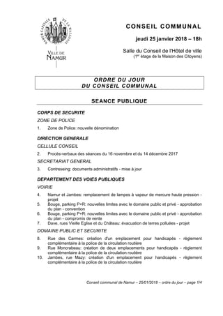 Conseil communal de Namur – 25/01/2018 – ordre du jour – page 1/4
CONSEIL COMMUNAL
jeudi 25 janvier 2018 – 18h
Salle du Conseil de l'Hôtel de ville
(1er
étage de la Maison des Citoyens)
ORDRE DU JOUR
DU CONSEIL COMMUNAL
SEANCE PUBLIQUE
CORPS DE SECURITE
ZONE DE POLICE
1. Zone de Police: nouvelle dénomination
DIRECTION GENERALE
CELLULE CONSEIL
2. Procès-verbaux des séances du 16 novembre et du 14 décembre 2017
SECRETARIAT GENERAL
3. Contreseing: documents administratifs - mise à jour
DEPARTEMENT DES VOIES PUBLIQUES
VOIRIE
4. Namur et Jambes: remplacement de lampes à vapeur de mercure haute pression -
projet
5. Bouge, parking P+R: nouvelles limites avec le domaine public et privé - approbation
du plan - convention
6. Bouge, parking P+R: nouvelles limites avec le domaine public et privé - approbation
du plan - compromis de vente
7. Dave, rues Vieille Eglise et du Château: évacuation de terres polluées - projet
DOMAINE PUBLIC ET SECURITE
8. Rue des Carmes: création d'un emplacement pour handicapés - règlement
complémentaire à la police de la circulation routière
9. Rue Moncrabeau: création de deux emplacements pour handicapés - règlement
complémentaire à la police de la circulation routière
10. Jambes, rue Mazy: création d'un emplacement pour handicapés - règlement
complémentaire à la police de la circulation routière
 