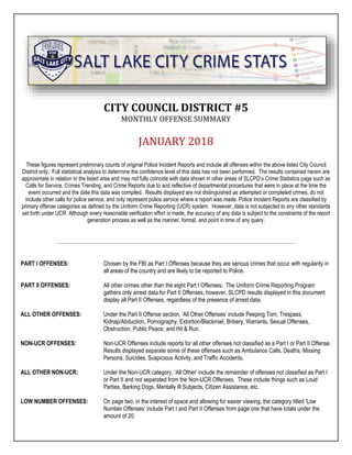 CITY COUNCIL DISTRICT #5
MONTHLY OFFENSE SUMMARY
JANUARY 2018
These figures represent preliminary counts of original Police Incident Reports and include all offenses within the above listed City Council
District only. Full statistical analysis to determine the confidence level of this data has not been performed. The results contained herein are
approximate in relation to the listed area and may not fully coincide with data shown in other areas of SLCPD’s Crime Statistics page such as
Calls for Service, Crimes Trending, and Crime Reports due to and reflective of departmental procedures that were in place at the time the
event occurred and the date this data was compiled. Results displayed are not distinguished as attempted or completed crimes, do not
include other calls for police service, and only represent police service where a report was made. Police Incident Reports are classified by
primary offense categories as defined by the Uniform Crime Reporting (UCR) system. However, data is not subjected to any other standards
set forth under UCR. Although every reasonable verification effort is made, the accuracy of any data is subject to the constraints of the report
generation process as well as the manner, format, and point in time of any query.
PART I OFFENSES: Chosen by the FBI as Part I Offenses because they are serious crimes that occur with regularity in
all areas of the country and are likely to be reported to Police.
PART II OFFENSES: All other crimes other than the eight Part I Offenses. The Uniform Crime Reporting Program
gathers only arrest data for Part II Offenses, however, SLCPD results displayed in this document
display all Part II Offenses, regardless of the presence of arrest data.
ALL OTHER OFFENSES: Under the Part II Offense section, ‘All Other Offenses’ include Peeping Tom, Trespass,
Kidnap/Abduction, Pornography, Extortion/Blackmail, Bribery, Warrants, Sexual Offenses,
Obstruction, Public Peace, and Hit & Run.
NON-UCR OFFENSES: Non-UCR Offenses include reports for all other offenses not classified as a Part I or Part II Offense.
Results displayed separate some of these offenses such as Ambulance Calls, Deaths, Missing
Persons, Suicides, Suspicious Activity, and Traffic Accidents.
ALL OTHER NON-UCR: Under the Non-UCR category, ‘All Other’ include the remainder of offenses not classified as Part I
or Part II and not separated from the Non-UCR Offenses. These include things such as Loud
Parties, Barking Dogs, Mentally Ill Subjects, Citizen Assistance, etc.
LOW NUMBER OFFENSES: On page two, in the interest of space and allowing for easier viewing, the category titled ‘Low
Number Offenses’ include Part I and Part II Offenses from page one that have totals under the
amount of 20.
 