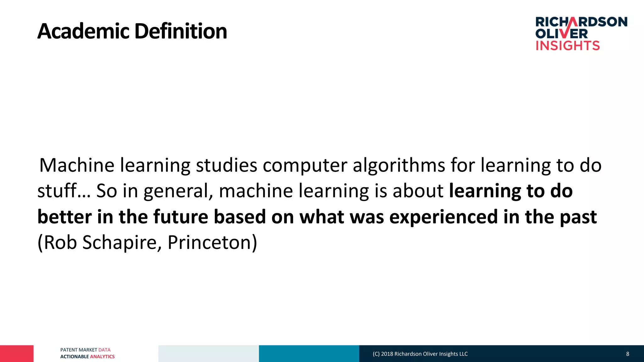 PATENT MARKET DATA
ACTIONABLE ANALYTICS
Academic Definition
°Machine learning studies computer algorithms for learning to do
stuff… So in general, machine learning is about learning to do
better in the future based on what was experienced in the past
(Rob Schapire, Princeton)
(C) 2018 Richardson Oliver Insights LLC 8
 