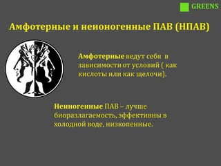 GREENS

Амфотерные и неионогенные ПАВ (НПАВ)

              Амфотерные ведут себя в
              зависимости от условий ( как
              кислоты или как щелочи).



        Неиногенные ПАВ – лучше
        биоразлагаемость, эффективны в
        холодной воде, низкопенные.
 