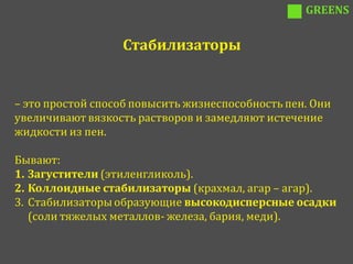 GREENS


                  Стабилизаторы


– это простой способ повысить жизнеспособность пен. Они
увеличивают вязкость растворов и замедляют истечение
жидкости из пен.

Бывают:
1. Загустители (этиленгликоль).
2. Коллоидные стабилизаторы (крахмал, агар – агар).
3. Стабилизаторы образующие высокодисперсные осадки
   (соли тяжелых металлов- железа, бария, меди).
 