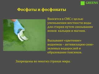 GREENS

Фосфаты и фосфонаты

                   Вносятся в СМС с целью
                   уменьшения жесткости воды
                   для стирки путем связывания
                   ионов кальция и магния.

                   Вызывают «цветение»
                   водоемов – активизацию сине-
                   зеленых водорослей и
                   образование токсинов.

Запрещены во многих странах мира.
 