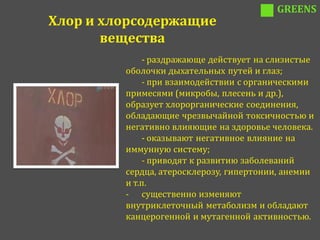GREENS
Хлор и хлорсодержащие
       вещества
             - раздражающе действует на слизистые
         оболочки дыхательных путей и глаз;
             - при взаимодействии с органическими
         примесями (микробы, плесень и др.),
         образует хлорорганические соединения,
         обладающие чрезвычайной токсичностью и
         негативно влияющие на здоровье человека.
             - оказывают негативное влияние на
         иммунную систему;
             - приводят к развитию заболеваний
         сердца, атеросклерозу, гипертонии, анемии
         и т.п.
         - существенно изменяют
         внутриклеточный метаболизм и обладают
         канцерогенной и мутагенной активностью.
 