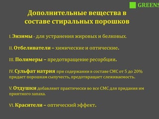 GREENS
       Дополнительные вещества в
      составе стиральных порошков

I. Энзимы - для устранения жировых и белковых.

II. Отбеливатели – химические и оптические.

III. Полимеры – предотвращение ресорбции.

IV. Сульфат натрия при содержании в составе СМС от 5 до 20%
придает порошкам сыпучесть, предотвращает слеживаемость.

V. Отдушки добавляют практически во все СМС для придания им
приятного запаха.

VI. Красители – оптический эффект.
 