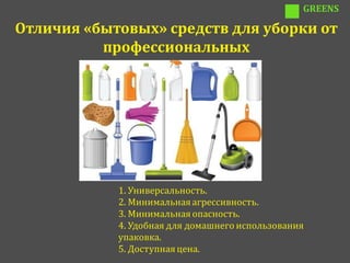 GREENS

Отличия «бытовых» средств для уборки от
          профессиональных




            1. Универсальность.
            2. Минимальная агрессивность.
            3. Минимальная опасность.
            4. Удобная для домашнего использования
            упаковка.
            5. Доступная цена.
 