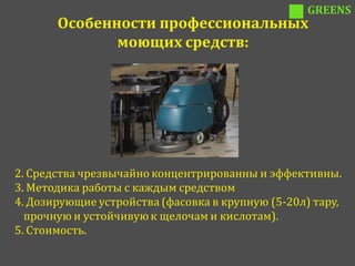 GREENS
       Особенности профессиональных
              моющих средств:




2. Средства чрезвычайно концентрированны и эффективны.
3. Методика работы с каждым средством
4. Дозирующие устройства (фасовка в крупную (5-20л) тару,
  прочную и устойчивую к щелочам и кислотам).
5. Стоимость.
 
