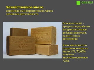 GREENS
Хозяйственное мыло -
натриевые соли жирных кислот, часто с
добавками других веществ.


                                        Основное сырьё -
                                        продуктыпереработки
                                        натуральных жиров,
                                        добавки, красители,
                                        парфюмерные
                                        композиции.

                                        Классифицируют по
                                        содержанию жирных
                                        кислот (72, 70, 65%
                                        наиболее
                                        высококачественное
                                        72%).
 