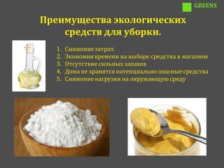 GREENS

Преимущества экологических
    средств для уборки.
  1.   Снижение затрат.
  2.   Экономия времени на выборе средства в магазине
  3.   Отсутствие сильных запахов
  4.   Дома не хранятся потенциально опасные средства
  5.   Снижение нагрузки на окружающую среду
 