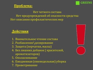 GREENS
  Проблема:
               Нет четкого состава
    Нет предупреждений об опасности средства
Нет описания профилактических мер


Действия

1. Внимательное чтение состава
2. Разбавлениедозирование
3. Защита (перчатки, маска)
4. Без лишних добавок ( красителей,
   ароматизаторов)
5. Ополаскивание
6. Ежедневная (еженедельная) уборка
7. Проветривание
 