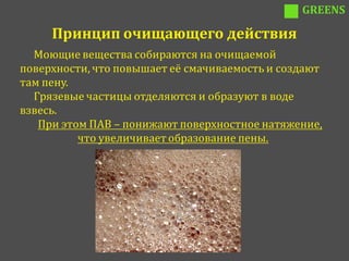 GREENS

     Принцип очищающего действия
  Моющие вещества собираются на очищаемой
поверхности, что повышает её смачиваемость и создают
там пену.
  Грязевые частицы отделяются и образуют в воде
взвесь.
   При этом ПАВ – понижают поверхностное натяжение,
          что увеличивает образование пены.
 