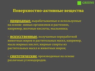 GREENS

   Поверхностно-активные вещества

- природные, вырабатываемые и используемые
на основе живых организмов и растениях,
например, желчные кислоты, мыльнянка;

- искусственные, получаемые переработкой
животных жиров и растительных масел, например,
мыла жирных кислот, жирные спирты из
растительных масел и животных жиров;

- синтетические, производимые на основе
различных углеводородов.
 
